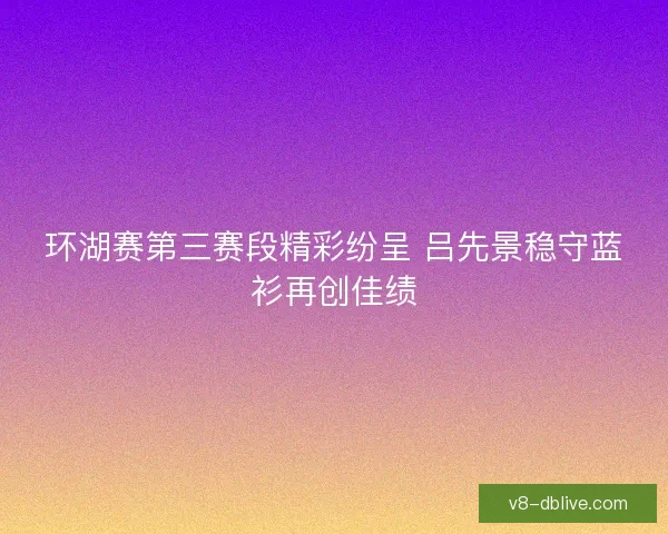 环湖赛第三赛段精彩纷呈 吕先景稳守蓝衫再创佳绩