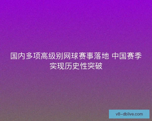 国内多项高级别网球赛事落地 中国赛季实现历史性突破