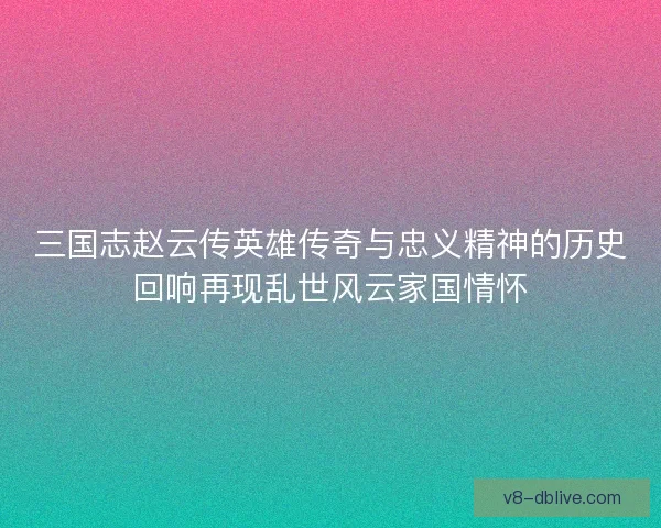 三国志赵云传英雄传奇与忠义精神的历史回响再现乱世风云家国情怀