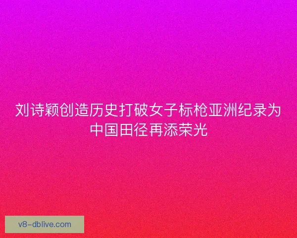 刘诗颖创造历史打破女子标枪亚洲纪录为中国田径再添荣光