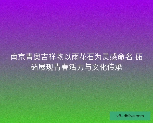 南京青奥吉祥物以雨花石为灵感命名 砳砳展现青春活力与文化传承